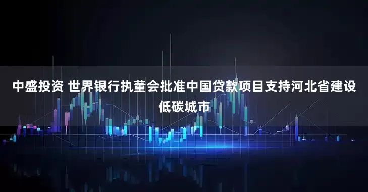 中盛投资 世界银行执董会批准中国贷款项目支持河北省建设低碳城市