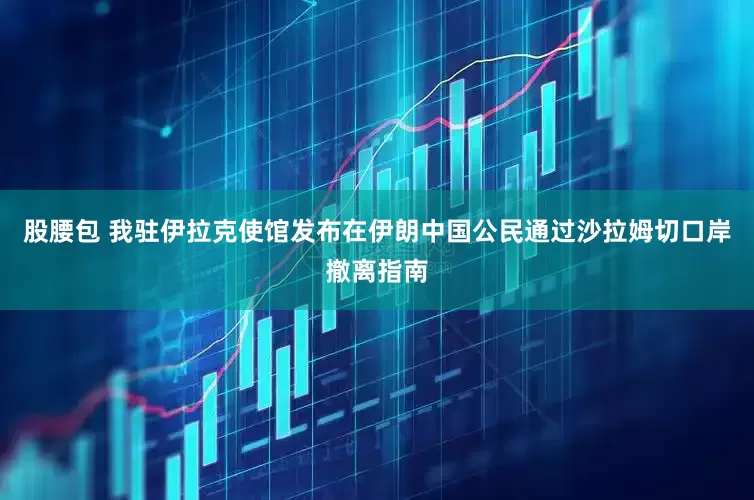 股腰包 我驻伊拉克使馆发布在伊朗中国公民通过沙拉姆切口岸撤离指南