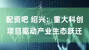 配资吧 绍兴：重大科创项目驱动产业生态跃迁