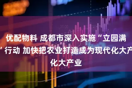 优配物料 成都市深入实施“立园满园”行动 加快把农业打造成为现代化大产业
