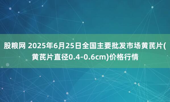 股粮网 2025年6月25日全国主要批发市场黄芪片(黄芪片直径0.4-0.6cm)价格行情