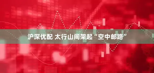 沪深优配 太行山间架起“空中邮路”