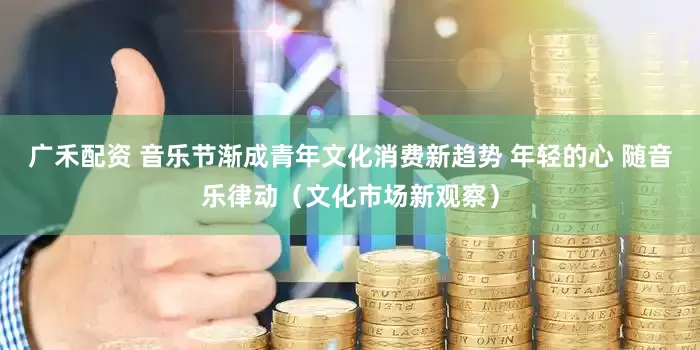 广禾配资 音乐节渐成青年文化消费新趋势 年轻的心 随音乐律动（文化市场新观察）