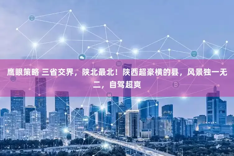 鹰眼策略 三省交界，陕北最北！陕西超豪横的县，风景独一无二，自驾超爽