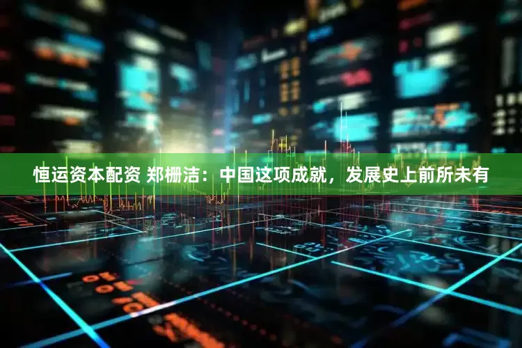 恒运资本配资 郑栅洁：中国这项成就，发展史上前所未有