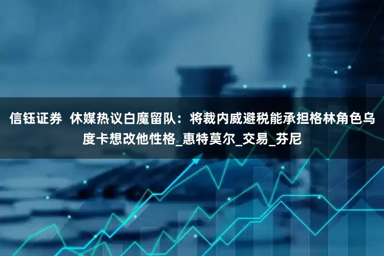 信钰证券  休媒热议白魔留队：将裁内威避税能承担格林角色乌度卡想改他性格_惠特莫尔_交易_芬尼