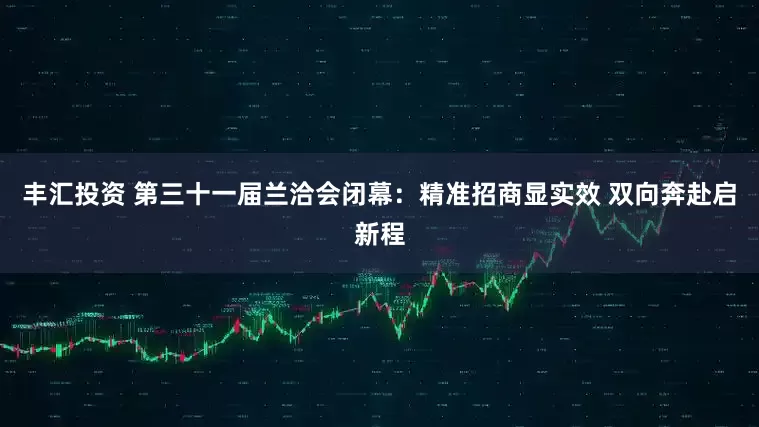 丰汇投资 第三十一届兰洽会闭幕：精准招商显实效 双向奔赴启新程