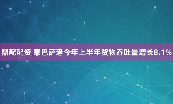 鼎配配资 蒙巴萨港今年上半年货物吞吐量增长8.1%