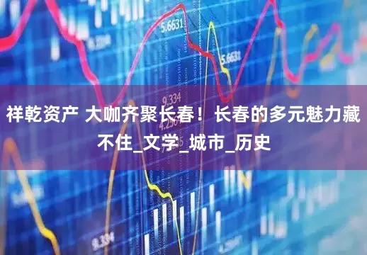 祥乾资产 大咖齐聚长春！长春的多元魅力藏不住_文学_城市_历史