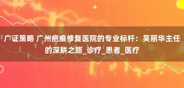 广证策略 广州疤痕修复医院的专业标杆：吴丽华主任的深耕之路_诊疗_患者_医疗
