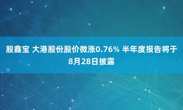 股鑫宝 大港股份股价微涨0.76% 半年度报告将于8月28日披露